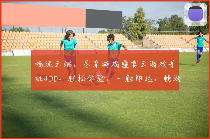 畅玩云端，尽享游戏盛宴云游戏手机app，轻松体验，一触即达，畅游无界