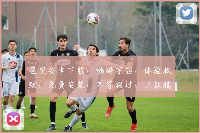 星空安卓下载，畅游宇宙，体验极致，免费安装，不容错过，三款精选，推荐下载