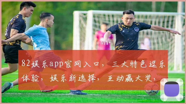 82娱乐app官网入口，三大特色逗乐体验，娱乐新选择，互动赢大奖，休闲任你行