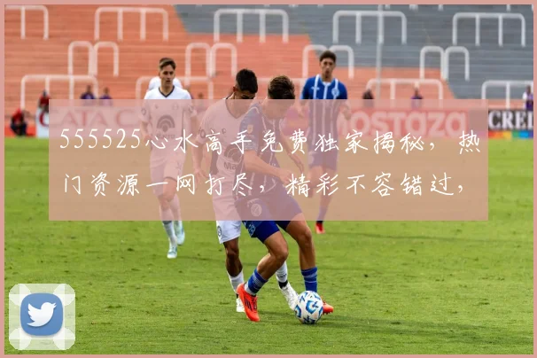 555525心水高手免费独家揭秘，热门资源一网打尽，精彩不容错过，必看三部曲，不容错过