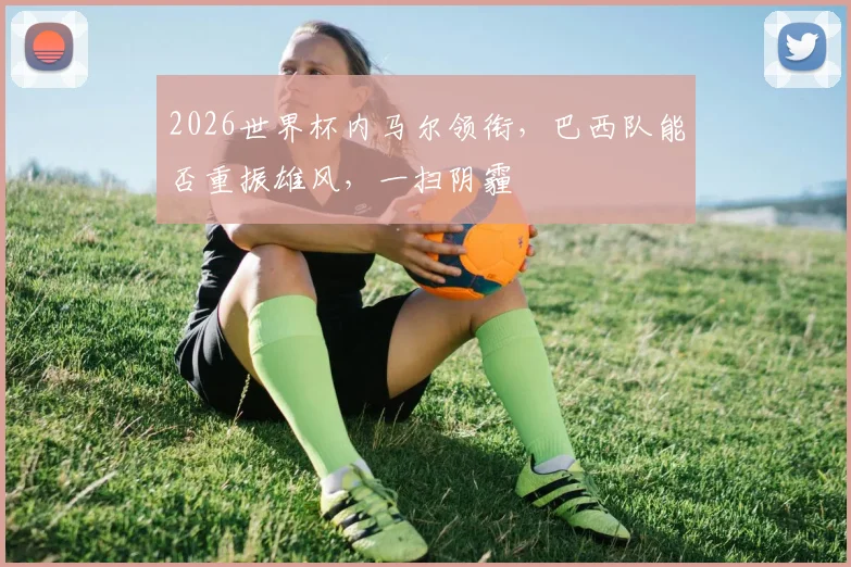 2026世界杯内马尔领衔，巴西队能否重振雄风，一扫阴霾