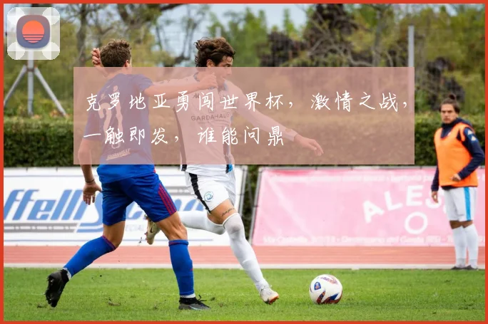 克罗地亚勇闯世界杯，激情之战，一触即发，谁能问鼎