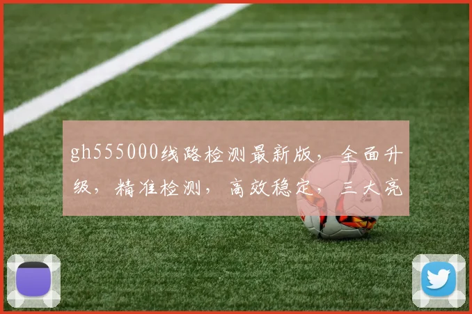 gh555000线路检测最新版，全面升级，精准检测，高效稳定，三大亮点，不容错过，立即体验