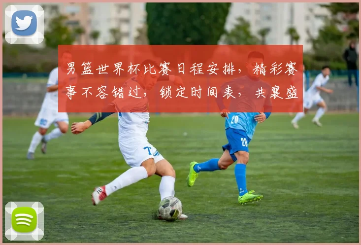 男篮世界杯比赛日程安排，精彩赛事不容错过，锁定时间表，共襄盛举