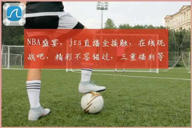 NBA盛宴，jrs直播全接触，在线观战吧，精彩不容错过，三重福利等你来