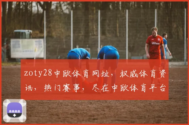 zoty28中欧体育网址，权威体育资讯，热门赛事，尽在中欧体育平台，三网同步