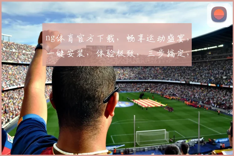 ng体育官方下载，畅享运动盛宴，一键安装，体验极致，三步搞定，不容错过