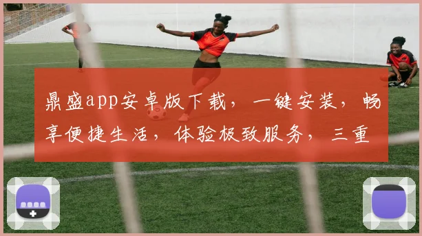 鼎盛app安卓版下载，一键安装，畅享便捷生活，体验极致服务，三重惊喜等你来
