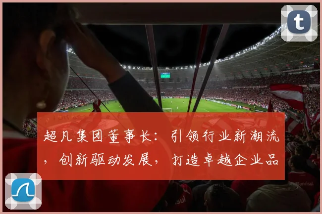 超凡集团董事长：引领行业新潮流，创新驱动发展，打造卓越企业品牌三步曲